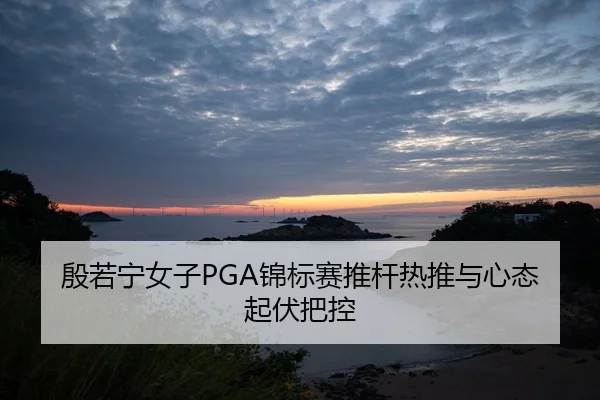 殷若宁女子PGA锦标赛推杆热推与心态起伏把控