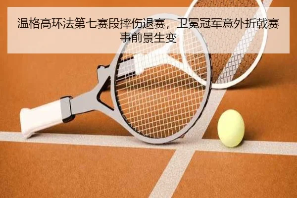 温格高环法第七赛段摔伤退赛，卫冕冠军意外折戟赛事前景生变