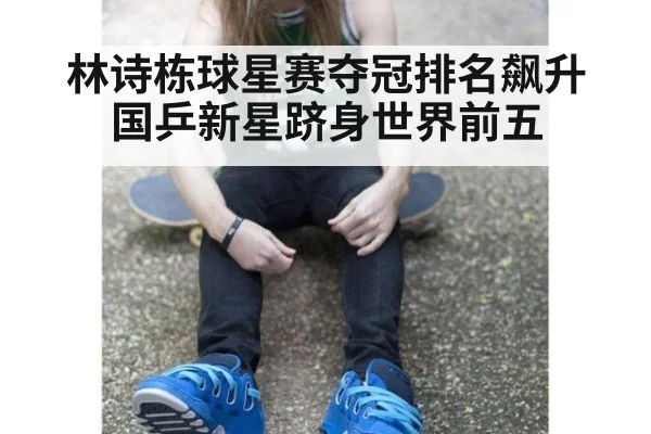 林诗栋球星赛夺冠排名飙升国乒新星跻身世界前五