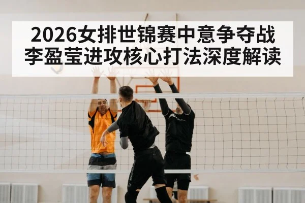 2026女排世锦赛中意争夺战 李盈莹进攻核心打法深度解读